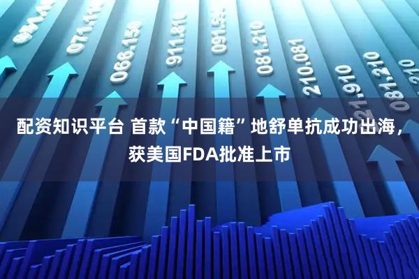 配资知识平台 首款“中国籍”地舒单抗成功出海，获美国FDA批准上市