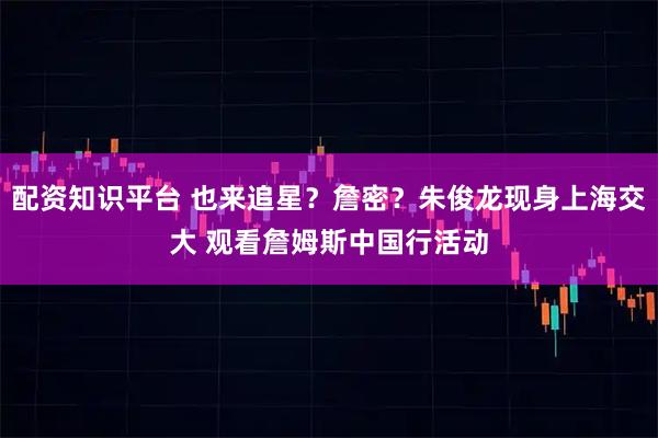 配资知识平台 也来追星？詹密？朱俊龙现身上海交大 观看詹姆斯中国行活动