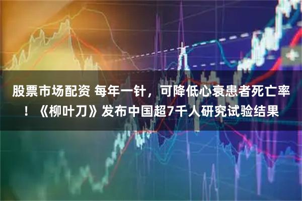 股票市场配资 每年一针，可降低心衰患者死亡率！《柳叶刀》发布中国超7千人研究试验结果