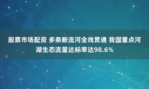 股票市场配资 多条断流河全线贯通&#32;我国重点河湖生态流量达标率达98.6%