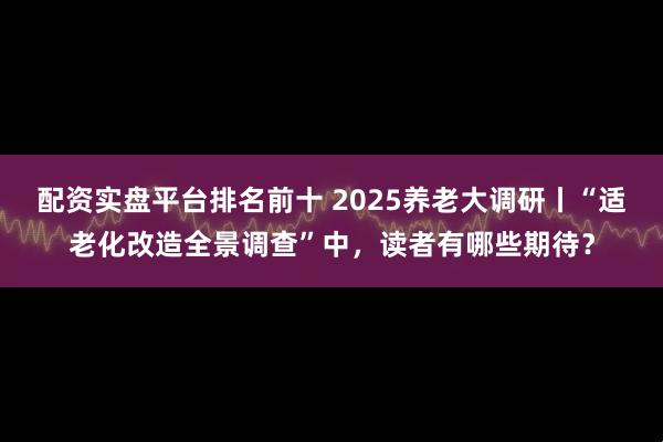 配资实盘平台排名前十 2025养老大调研丨“适老化改造全景调查”中，读者有哪些期待？