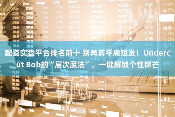 配资实盘平台排名前十 别再剪平庸短发！Undercut Bob的“层次魔法”，一键解锁个性锋芒