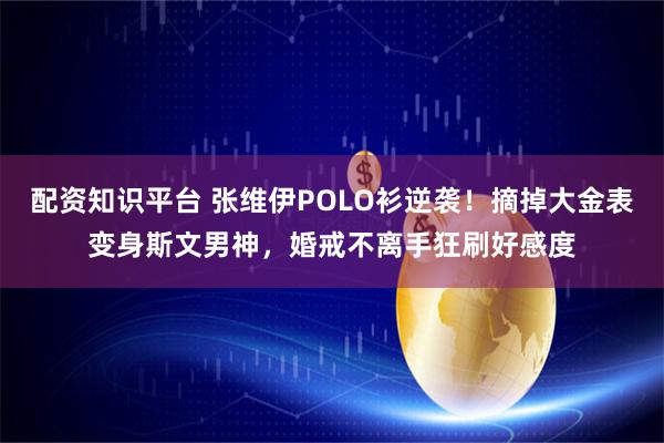 配资知识平台 张维伊POLO衫逆袭！摘掉大金表变身斯文男神，婚戒不离手狂刷好感度