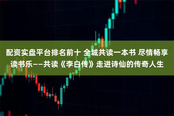 配资实盘平台排名前十 全城共读一本书 尽情畅享读书乐——共读《李白传》走进诗仙的传奇人生