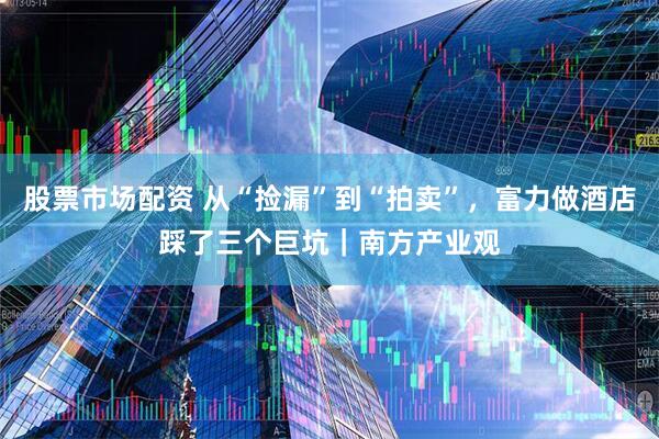 股票市场配资 从“捡漏”到“拍卖”，富力做酒店踩了三个巨坑｜南方产业观