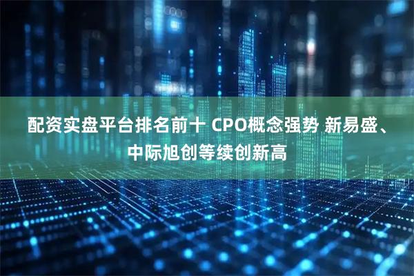 配资实盘平台排名前十 CPO概念强势 新易盛、中际旭创等续创新高