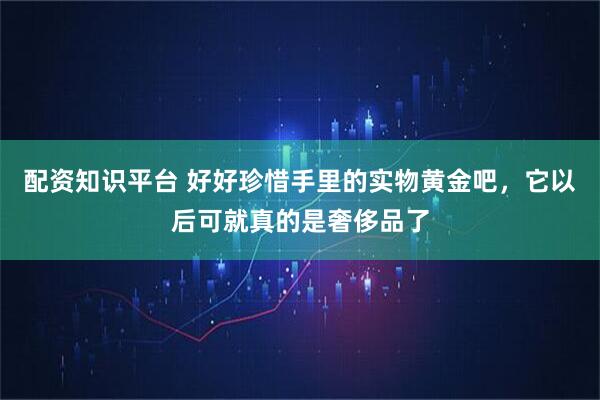 配资知识平台 好好珍惜手里的实物黄金吧,它以后可就真的是奢侈品了