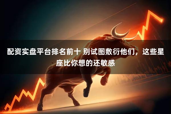 配资实盘平台排名前十 别试图敷衍他们，这些星座比你想的还敏感