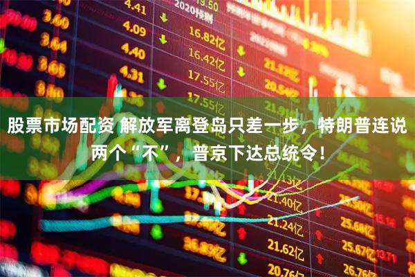 股票市场配资 解放军离登岛只差一步，特朗普连说两个“不”，普京下达总统令！