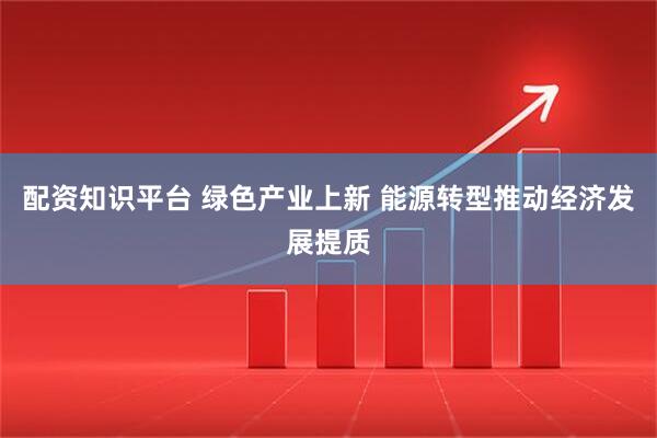 配资知识平台 绿色产业上新 能源转型推动经济发展提质
