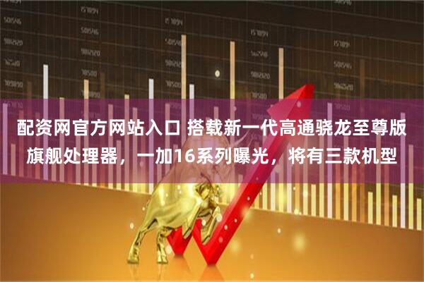 配资网官方网站入口 搭载新一代高通骁龙至尊版旗舰处理器，一加16系列曝光，将有三款机型