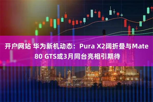开户网站 华为新机动态：Pura X2阔折叠与Mate 80 GTS或3月同台亮相引期待