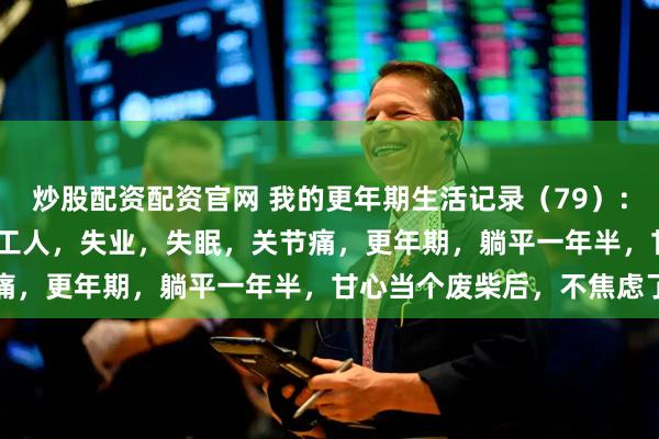 炒股配资配资官网 我的更年期生活记录（79）：76年生，49岁，私企打工人，失业，失眠，关节痛，更年期，躺平一年半，甘心当个废柴后，不焦虑了