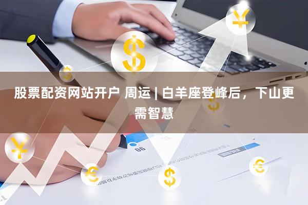 股票配资网站开户 周运 | 白羊座登峰后，下山更需智慧