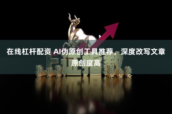 在线杠杆配资 AI伪原创工具推荐，深度改写文章原创度高