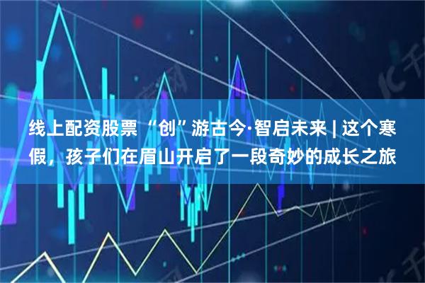 线上配资股票 “创”游古今·智启未来 | 这个寒假，孩子们在眉山开启了一段奇妙的成长之旅