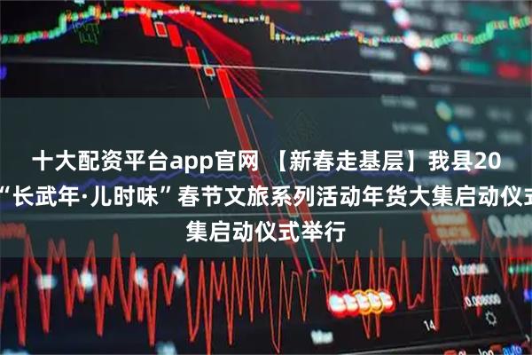 十大配资平台app官网 【新春走基层】我县2026年“长武年·儿时味”春节文旅系列活动年货大集启动仪式举行