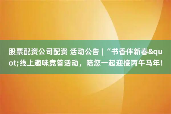 股票配资公司配资 活动公告 | “书香伴新春"线上趣味竞答活动，陪您一起迎接丙午马年!