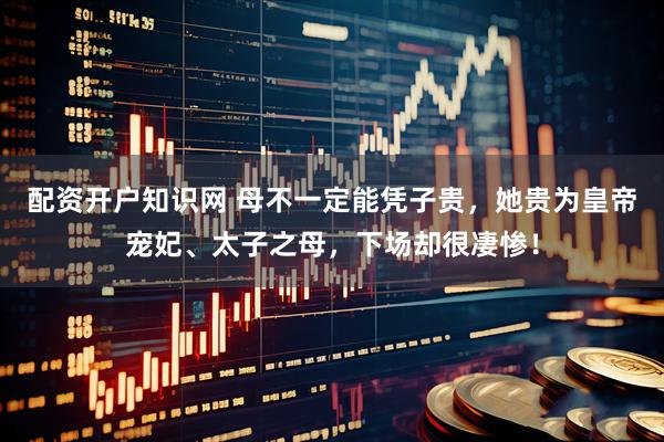 配资开户知识网 母不一定能凭子贵，她贵为皇帝宠妃、太子之母，下场却很凄惨！