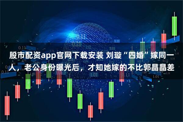 股市配资app官网下载安装 刘璇“四婚”嫁同一人，老公身份曝光后，才知她嫁的不比郭晶晶差