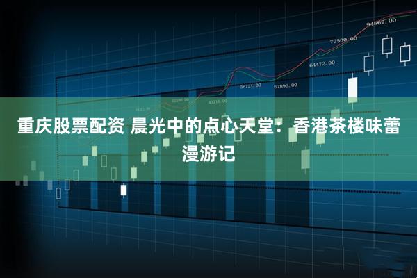 重庆股票配资 晨光中的点心天堂：香港茶楼味蕾漫游记