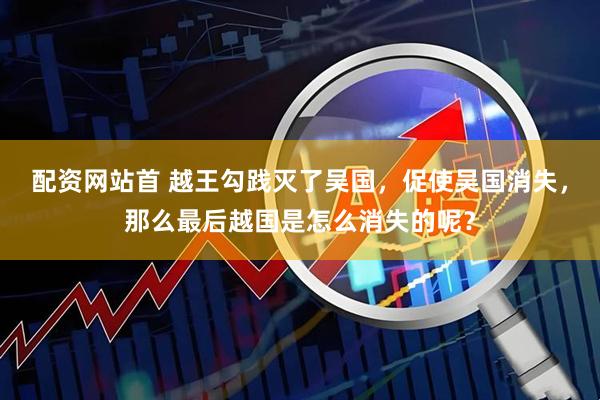 配资网站首 越王勾践灭了吴国，促使吴国消失，那么最后越国是怎么消失的呢？