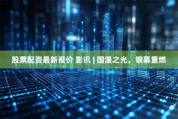 股票配资最新报价 影讯 | 国漫之光，银幕重燃