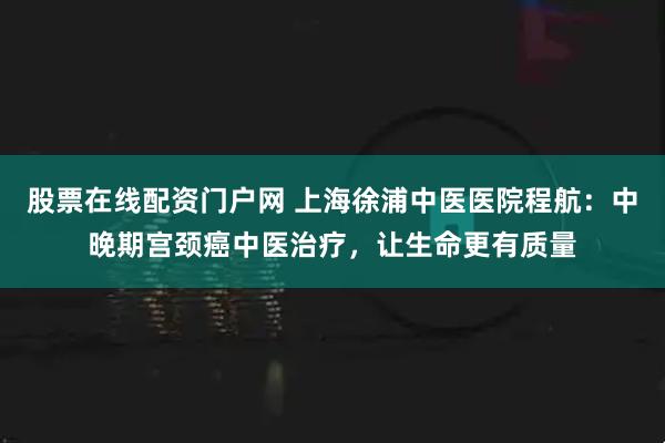 股票在线配资门户网 上海徐浦中医医院程航：中晚期宫颈癌中医治疗，让生命更有质量