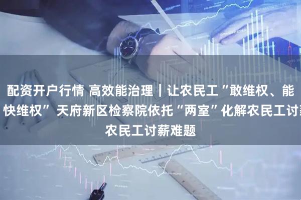 配资开户行情 高效能治理｜让农民工“敢维权、能维权、快维权” 天府新区检察院依托“两室”化解农民工讨薪难题