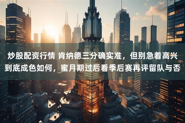 炒股配资行情 肯纳德三分确实准,但别急着高兴到底成色如何,蜜月期过后看季后赛再评留队与否