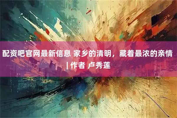 配资吧官网最新信息 家乡的清明，藏着最浓的亲情 | 作者 卢秀莲