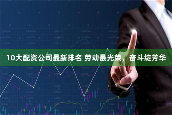 10大配资公司最新排名 劳动最光荣，奋斗绽芳华
