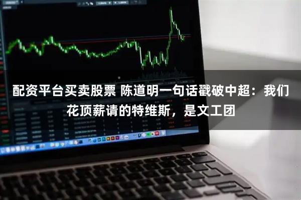 配资平台买卖股票 陈道明一句话戳破中超：我们花顶薪请的特维斯，是文工团