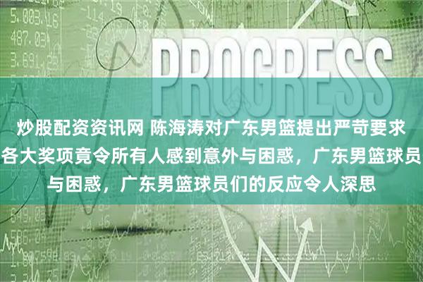 炒股配资资讯网 陈海涛对广东男篮提出严苛要求，CBA联盟一公开各大奖项竟令所有人感到意外与困惑，广东男篮球员们的反应令人深思