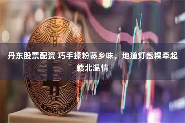 丹东股票配资 巧手揉粉蒸乡味，地道灯盏粿牵起赣北温情