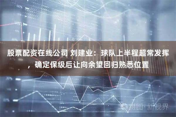 股票配资在线公司 刘建业：球队上半程超常发挥，确定保级后让向余望回归熟悉位置