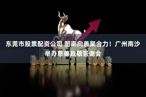 东莞市股票配资公司 图南向善聚合力！广州南沙举办慈善致敬答谢会