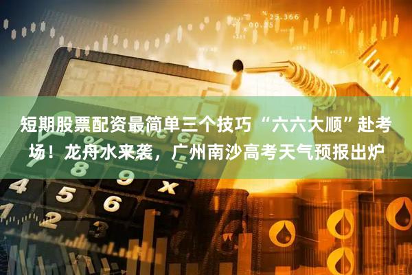 短期股票配资最简单三个技巧 “六六大顺”赴考场！龙舟水来袭，广州南沙高考天气预报出炉