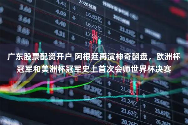 广东股票配资开户 阿根廷再演神奇翻盘，欧洲杯冠军和美洲杯冠军史上首次会师世界杯决赛
