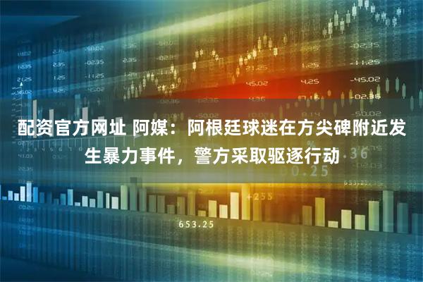 配资官方网址 阿媒：阿根廷球迷在方尖碑附近发生暴力事件，警方采取驱逐行动