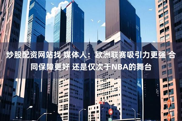 炒股配资网站找 媒体人：欧洲联赛吸引力更强 合同保障更好 还是仅次于NBA的舞台