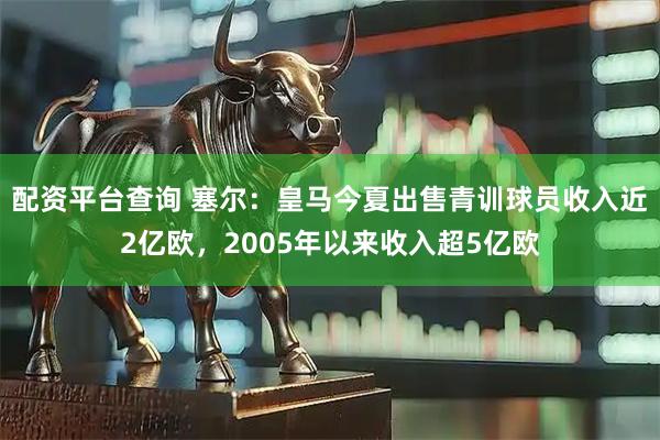 配资平台查询 塞尔：皇马今夏出售青训球员收入近2亿欧，2005年以来收入超5亿欧
