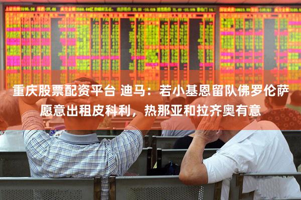 重庆股票配资平台 迪马:若小基恩留队佛罗伦萨愿意出租皮科利,热那亚和拉齐奥有意