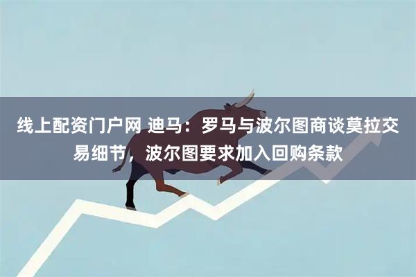 线上配资门户网 迪马：罗马与波尔图商谈莫拉交易细节，波尔图要求加入回购条款