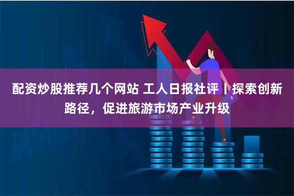 配资炒股推荐几个网站 工人日报社评丨探索创新路径，促进旅游市场产业升级