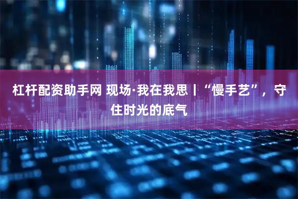 杠杆配资助手网 现场·我在我思丨“慢手艺”，守住时光的底气