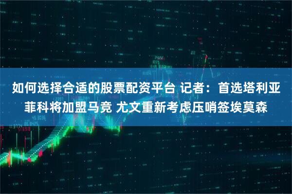 如何选择合适的股票配资平台 记者：首选塔利亚菲科将加盟马竞 尤文重新考虑压哨签埃莫森