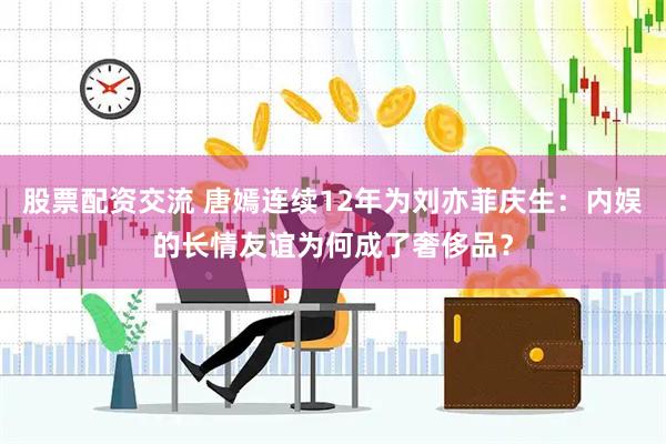 股票配资交流 唐嫣连续12年为刘亦菲庆生：内娱的长情友谊为何成了奢侈品？